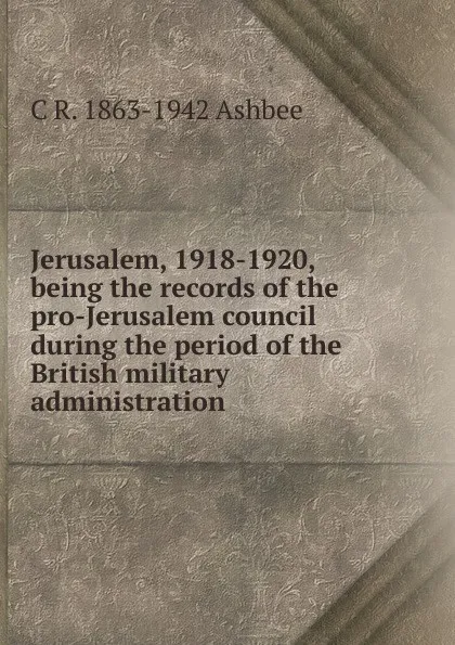 Обложка книги Jerusalem, 1918-1920, being the records of the pro-Jerusalem council during the period of the British military administration, C R. 1863-1942 Ashbee