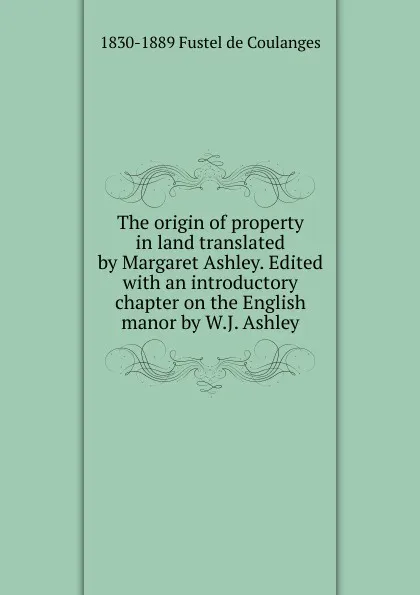 Обложка книги The origin of property in land translated by Margaret Ashley. Edited with an introductory chapter on the English manor by W.J. Ashley, 1830-1889 Fustel de Coulanges