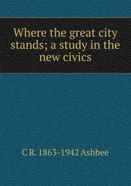 Обложка книги Where the great city stands; a study in the new civics, C R. 1863-1942 Ashbee