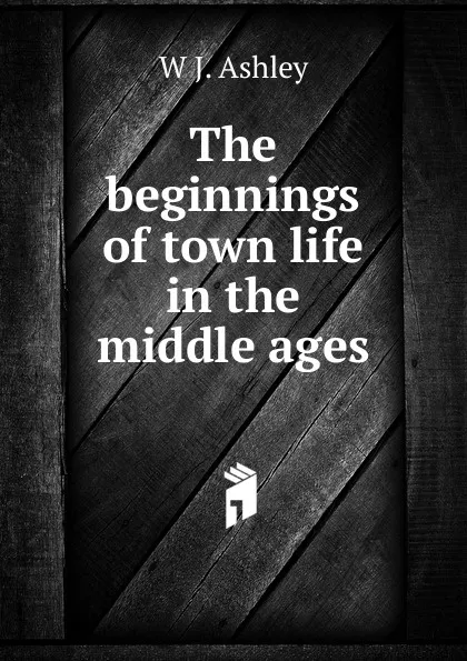 Обложка книги The beginnings of town life in the middle ages, W J. Ashley