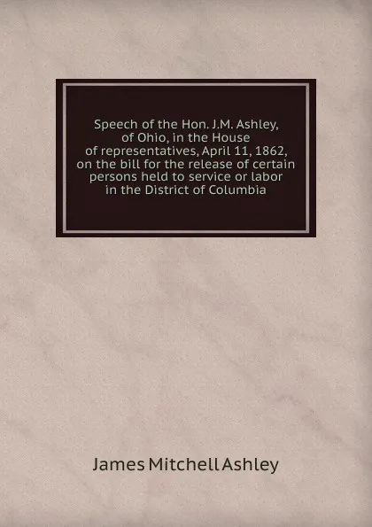 Обложка книги Speech of the Hon. J.M. Ashley, of Ohio, in the House of representatives, April 11, 1862, on the bill for the release of certain persons held to service or labor in the District of Columbia, James Mitchell Ashley