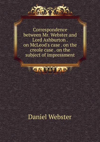 Обложка книги Correspondence between Mr. Webster and Lord Ashburton . on McLeod.s case . on the creole case . on the subject of impressment, Daniel Webster