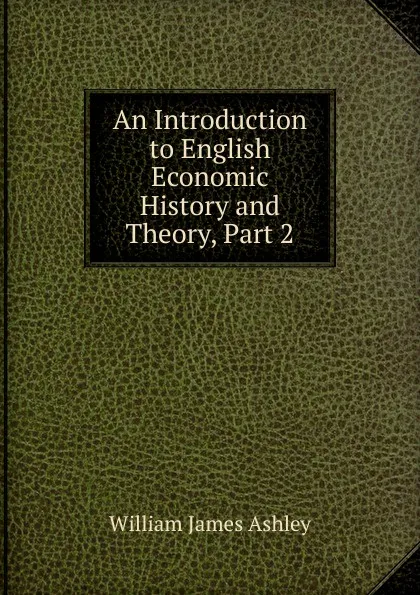 Обложка книги An Introduction to English Economic History and Theory, Part 2, W.J. Ashley