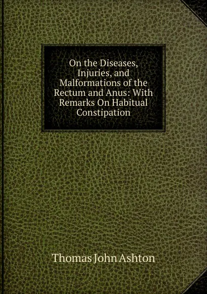 Обложка книги On the Diseases, Injuries, and Malformations of the Rectum and Anus: With Remarks On Habitual Constipation, Thomas John Ashton