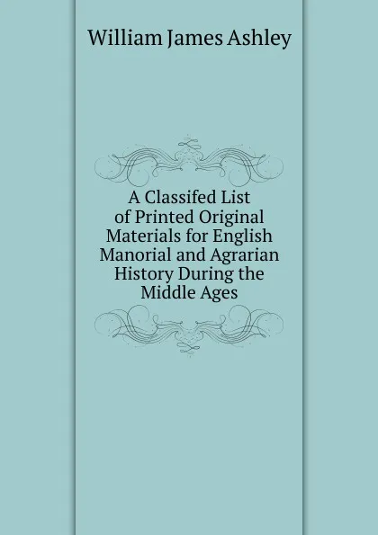 Обложка книги A Classifed List of Printed Original Materials for English Manorial and Agrarian History During the Middle Ages, W.J. Ashley