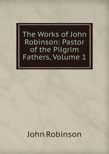 Обложка книги The Works of John Robinson: Pastor of the Pilgrim Fathers, Volume 1, John Robinson