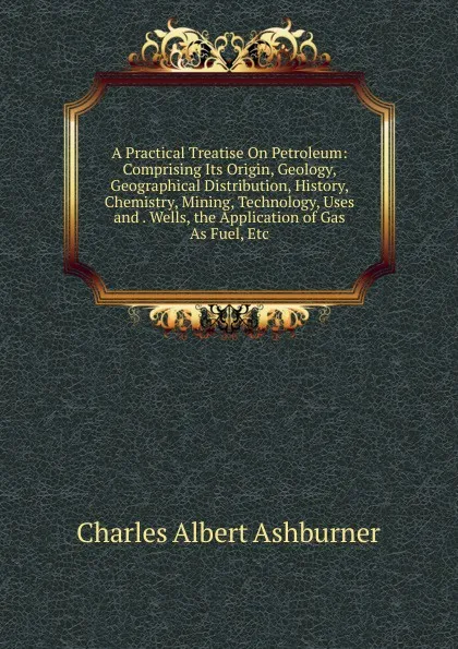 Обложка книги A Practical Treatise On Petroleum: Comprising Its Origin, Geology, Geographical Distribution, History, Chemistry, Mining, Technology, Uses and . Wells, the Application of Gas As Fuel, Etc, Charles Albert Ashburner