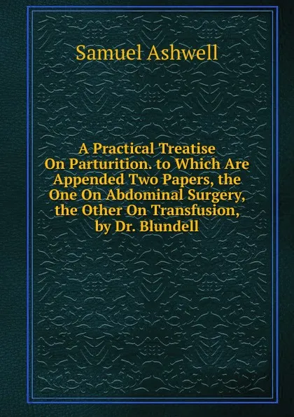 Обложка книги A Practical Treatise On Parturition. to Which Are Appended Two Papers, the One On Abdominal Surgery, the Other On Transfusion, by Dr. Blundell, Samuel Ashwell