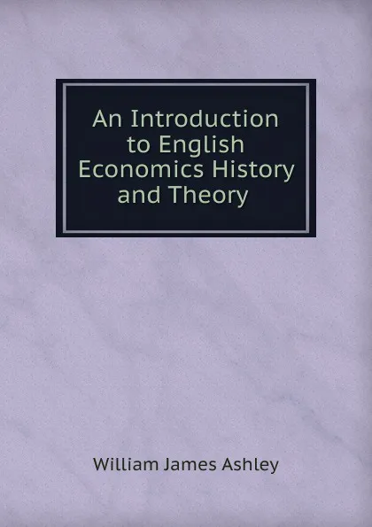 Обложка книги An Introduction to English Economics History and Theory ., W.J. Ashley