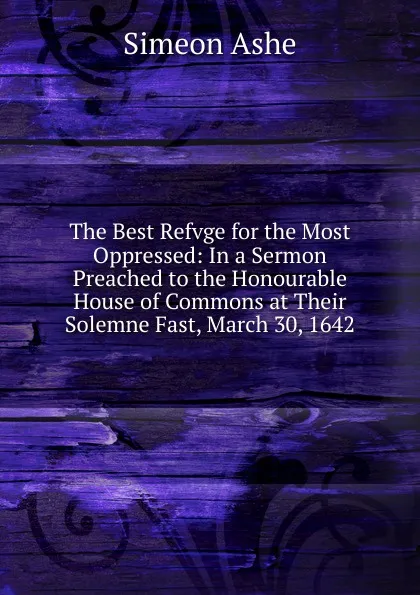 Обложка книги The Best Refvge for the Most Oppressed: In a Sermon Preached to the Honourable House of Commons at Their Solemne Fast, March 30, 1642, Simeon Ashe