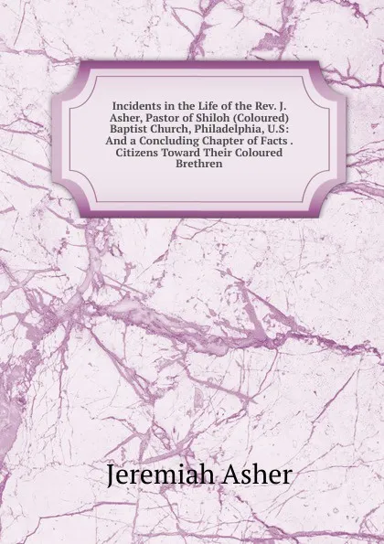 Обложка книги Incidents in the Life of the Rev. J. Asher, Pastor of Shiloh (Coloured) Baptist Church, Philadelphia, U.S: And a Concluding Chapter of Facts . Citizens Toward Their Coloured Brethren, Jeremiah Asher