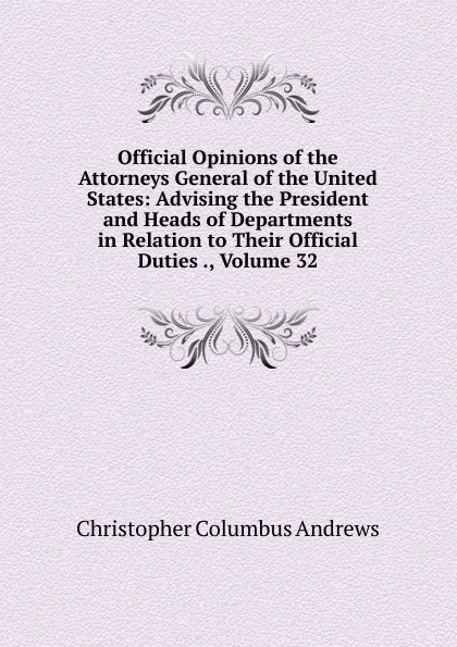 Обложка книги Official Opinions of the Attorneys General of the United States: Advising the President and Heads of Departments in Relation to Their Official Duties ., Volume 32, Christopher Columbus Andrews