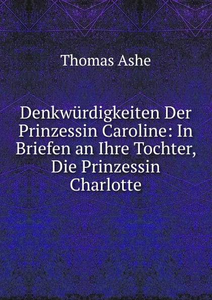 Обложка книги Denkwurdigkeiten Der Prinzessin Caroline: In Briefen an Ihre Tochter, Die Prinzessin Charlotte, Thomas Ashe