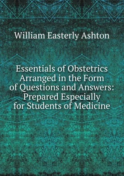 Обложка книги Essentials of Obstetrics Arranged in the Form of Questions and Answers: Prepared Especially for Students of Medicine, William Easterly Ashton