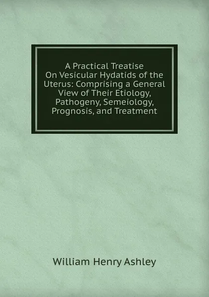 Обложка книги A Practical Treatise On Vesicular Hydatids of the Uterus: Comprising a General View of Their Etiology, Pathogeny, Semeiology, Prognosis, and Treatment, William Henry Ashley