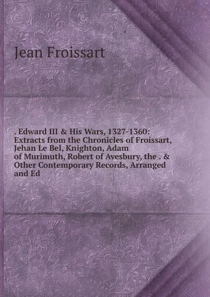 Обложка книги . Edward III . His Wars, 1327-1360: Extracts from the Chronicles of Froissart, Jehan Le Bel, Knighton, Adam of Murimuth, Robert of Avesbury, the . . Other Contemporary Records, Arranged and Ed, Froissart Jean