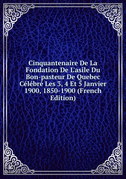 Обложка книги Cinquantenaire De La Fondation De L.asile Du Bon-pasteur De Quebec Celebre Les 3, 4 Et 5 Janvier 1900, 1850-1900 (French Edition), 