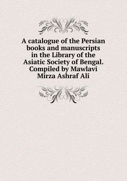 Обложка книги A catalogue of the Persian books and manuscripts in the Library of the Asiatic Society of Bengal. Compiled by Mawlavi Mirza Ashraf Ali, 