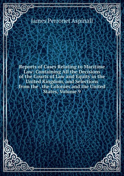 Обложка книги Reports of Cases Relating to Maritime Law: Containing All the Decisions of the Courts of Law and Equity in the United Kingdom, and Selections from the . the Colonies and the United States, Volume 9, James Perronet Aspinall