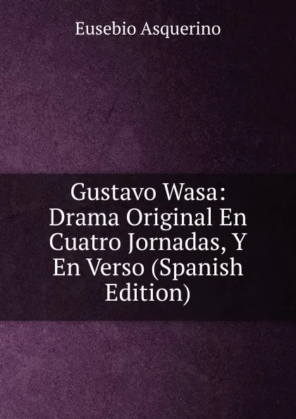 Обложка книги Gustavo Wasa: Drama Original En Cuatro Jornadas, Y En Verso (Spanish Edition), Eusebio Asquerino