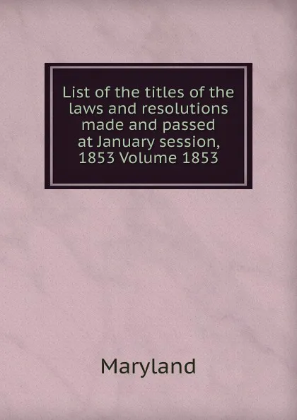 Обложка книги List of the titles of the laws and resolutions made and passed at January session, 1853 Volume 1853, Maryland