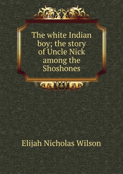 Обложка книги The white Indian boy; the story of Uncle Nick among the Shoshones, Elijah Nicholas Wilson