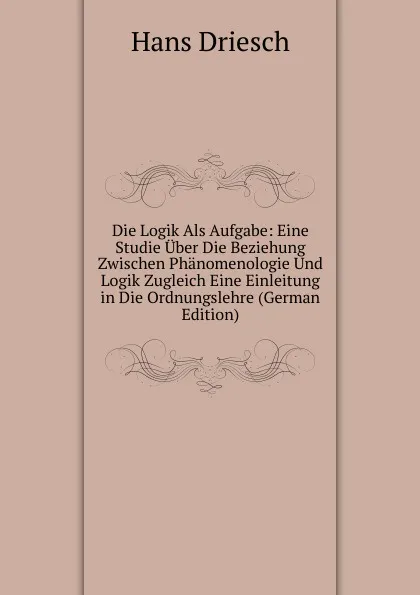 Обложка книги Die Logik Als Aufgabe: Eine Studie Uber Die Beziehung Zwischen Phanomenologie Und Logik Zugleich Eine Einleitung in Die Ordnungslehre (German Edition), Hans Driesch