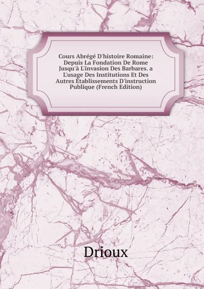 Обложка книги Cours Abrege D.histoire Romaine: Depuis La Fondation De Rome Jusqu.a L.invasion Des Barbares. a L.usage Des Institutions Et Des Autres Etablissements D.instruction Publique (French Edition), Drioux