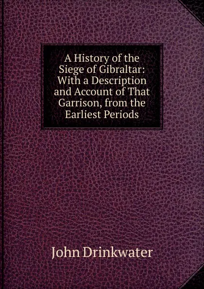 Обложка книги A History of the Siege of Gibraltar: With a Description and Account of That Garrison, from the Earliest Periods, Drinkwater John