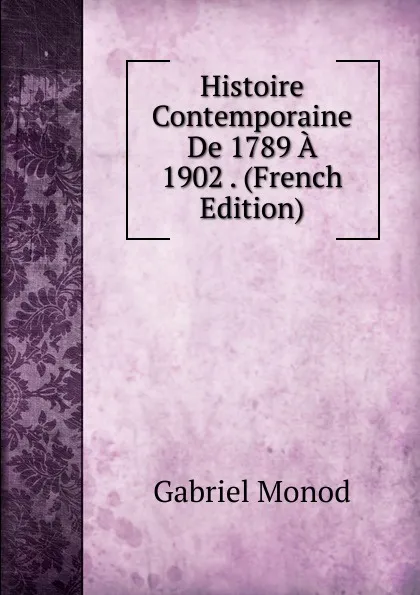 Обложка книги Histoire Contemporaine De 1789 A 1902 . (French Edition), Gabriel Monod