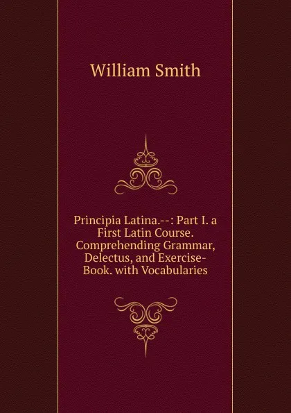 Обложка книги Principia Latina.--: Part I. a First Latin Course. Comprehending Grammar, Delectus, and Exercise-Book. with Vocabularies, Smith William