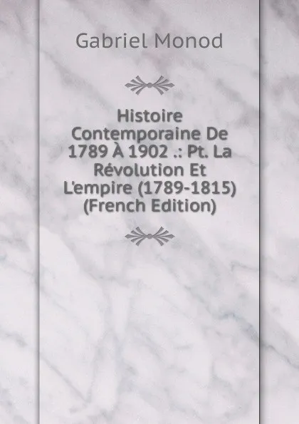 Обложка книги Histoire Contemporaine De 1789 A 1902 .: Pt. La Revolution Et L.empire (1789-1815) (French Edition), Gabriel Monod