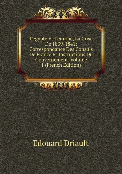 Обложка книги L.egypte Et L.europe, La Crise De 1839-1841: Correspondance Des Consuls De France Et Instructions Du Gouvernement, Volume 1 (French Edition), Edouard Driault