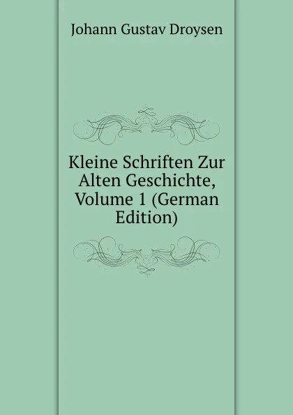 Обложка книги Kleine Schriften Zur Alten Geschichte, Volume 1 (German Edition), Johann Gustav Droysen