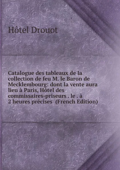 Обложка книги Catalogue des tableaux de la collection de feu M. le Baron de Mecklembourg: dont la vente aura lieu a Paris, Hotel des commissaires-priseurs . le . a 2 heures precises  (French Edition), Hotel Drouot