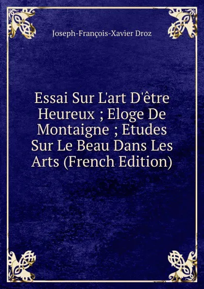 Обложка книги Essai Sur L.art D.etre Heureux ; Eloge De Montaigne ; Etudes Sur Le Beau Dans Les Arts (French Edition), Joseph-François-Xavier Droz