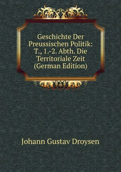 Обложка книги Geschichte Der Preussischen Politik: T., 1.-2. Abth. Die Territoriale Zeit (German Edition), Johann Gustav Droysen