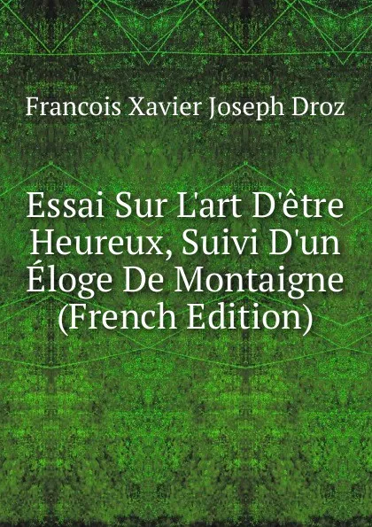 Обложка книги Essai Sur L.art D.etre Heureux, Suivi D.un Eloge De Montaigne (French Edition), Francois Xavier Joseph Droz