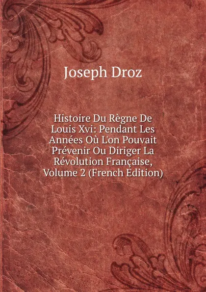 Обложка книги Histoire Du Regne De Louis Xvi: Pendant Les Annees Ou L.on Pouvait Prevenir Ou Diriger La Revolution Francaise, Volume 2 (French Edition), Joseph Droz