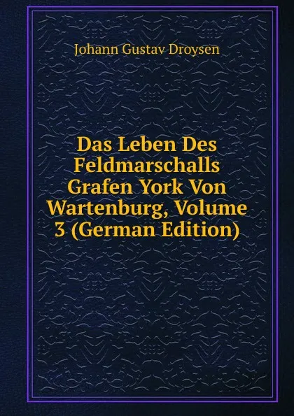 Обложка книги Das Leben Des Feldmarschalls Grafen York Von Wartenburg, Volume 3 (German Edition), Johann Gustav Droysen