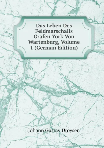 Обложка книги Das Leben Des Feldmarschalls Grafen York Von Wartenburg, Volume 1 (German Edition), Johann Gustav Droysen