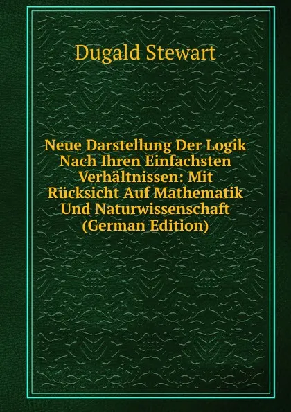 Обложка книги Neue Darstellung Der Logik Nach Ihren Einfachsten Verhaltnissen: Mit Rucksicht Auf Mathematik Und Naturwissenschaft (German Edition), Stewart Dugald