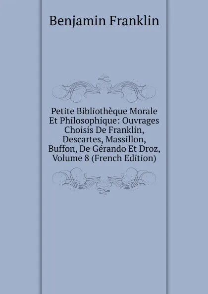 Обложка книги Petite Bibliotheque Morale Et Philosophique: Ouvrages Choisis De Franklin, Descartes, Massillon, Buffon, De Gerando Et Droz, Volume 8 (French Edition), B. Franklin