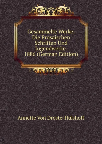 Обложка книги Gesammelte Werke: Die Prosaischen Schriften Und Jugendwerke. 1886 (German Edition), Annette Von Droste-Hülshoff