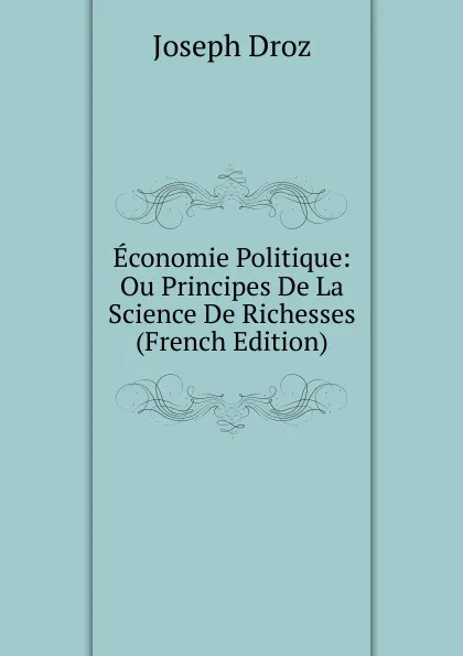 Обложка книги Economie Politique: Ou Principes De La Science De Richesses (French Edition), Joseph Droz