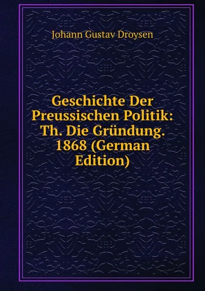 Обложка книги Geschichte Der Preussischen Politik: Th. Die Grundung. 1868 (German Edition), Johann Gustav Droysen