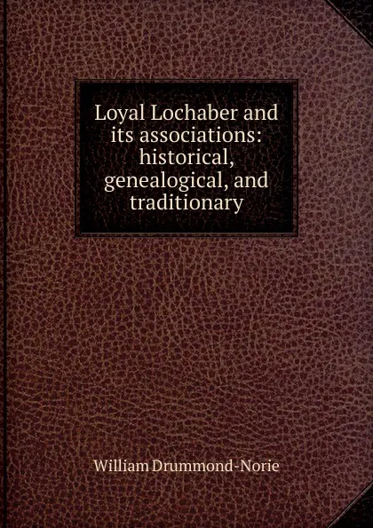 Обложка книги Loyal Lochaber and its associations: historical, genealogical, and traditionary, William Drummond-Norie