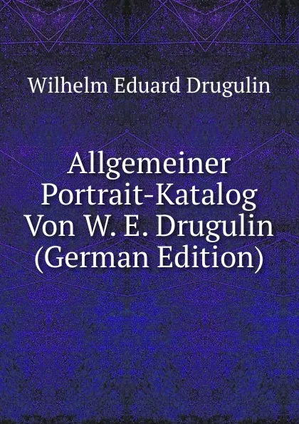 Обложка книги Allgemeiner Portrait-Katalog Von W. E. Drugulin (German Edition), Wilhelm Eduard Drugulin