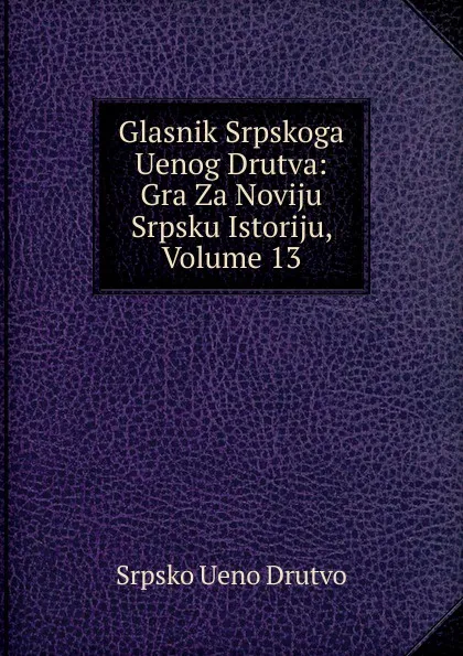 Обложка книги Glasnik Srpskoga Uenog Drutva: Gra Za Noviju Srpsku Istoriju, Volume 13, Srpsko Ueno Drutvo