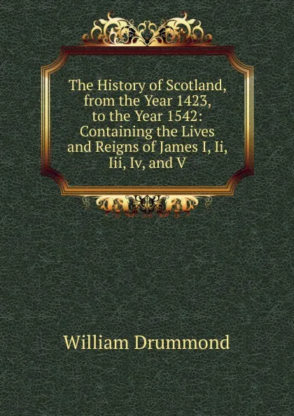 Обложка книги The History of Scotland, from the Year 1423, to the Year 1542: Containing the Lives and Reigns of James I, Ii, Iii, Iv, and V., William Drummond